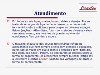 Atendimento Em todas as seis lojas, o atendimento deixa a desejar. Por se tratar de uma grande loja de departamentos, o número de funcionários não é suficiente para ocupar os diversos espaços físicos (seções). Além disso, foram constatados diversos caixas sem atendimento, em horários de grande movimento, ocasionando filas grandes e espera. O trabalho exaustivo dos poucos funcionários reflete no atendimento que nem sempre é feito com atenção e educação. Raras são as vezes em que o cliente é recebido com “bom dia/boa tarde/boa noite”. Porém, ao abordarem os clientes sobre a forma de pagamento, os atendentes sempre buscam instigá-los a utilizarem o cartão  Leader , falando das vantagens de prazo e forma de parcelamento.  