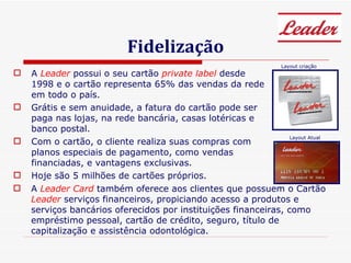 Fidelização A  Leader  possui o seu cartão  private label  desde 1998 e o cartão representa 65% das vendas da rede em todo o país.  Grátis e sem anuidade, a fatura do cartão pode ser paga nas lojas, na rede bancária, casas lotéricas e banco postal.  Com o cartão, o cliente realiza suas compras com planos especiais de pagamento, como vendas financiadas, e vantagens exclusivas.  Hoje são 5 milhões de cartões próprios. A  Leader Card  também oferece aos clientes que possuem o Cartão  Leader  serviços financeiros, propiciando acesso a produtos e serviços bancários oferecidos por instituições financeiras, como empréstimo pessoal, cartão de crédito, seguro, título de capitalização e assistência odontológica. Layout criação Layout Atual 