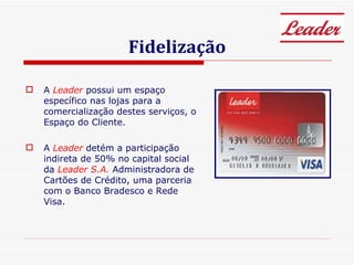 Fidelização A  Leader  possui um espaço específico nas lojas para a comercialização destes serviços, o Espaço do Cliente. A  Leader   detém a participação indireta de 50% no capital social da  Leader S.A.  Administradora de Cartões de Crédito, uma parceria com o Banco Bradesco e Rede Visa. 