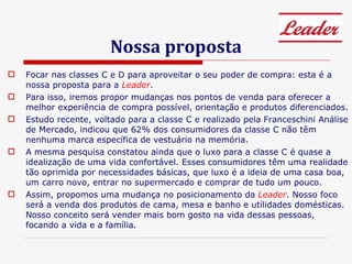 Nossa proposta Focar nas classes C e D para aproveitar o seu poder de compra: esta é a nossa proposta para a  Leader . Para isso, iremos propor mudanças nos pontos de venda para oferecer a melhor experiência de compra possível, orientação e produtos diferenciados. Estudo recente, voltado para a classe C e realizado pela Franceschini Análise de Mercado, indicou que 62% dos consumidores da classe C não têm nenhuma marca específica de vestuário na memória.  A mesma pesquisa constatou ainda que o luxo para a classe C é quase a idealização de uma vida confortável. Esses consumidores têm uma realidade tão oprimida por necessidades básicas, que luxo é a ideia de uma casa boa, um carro novo, entrar no supermercado e comprar de tudo um pouco. Assim, propomos uma mudança no posicionamento da  Leader . Nosso foco será a venda dos produtos de cama, mesa e banho e utilidades domésticas. Nosso conceito será vender mais bom gosto na vida dessas pessoas, focando a vida e a família.  