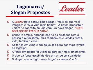 Logomarca/ Slogan Propostos A  Leader  hoje possui dois slogan: “Mais do que você imagina” e “Sua vida mais bonita”. A nossa proposta é unificar o conceito da loja com um novo slogan,  “MAIS BOM GOSTO EM SUA VIDA”. Conceito amplo, abrange não só os cuidados com a pessoa e autoestima, mas também os cuidados com a vida, família e casa. As tarjas em cima e em baixo são para dar mais leveza ao logotipo. A fonte em itálico foi utilizada para dar mais dinamismo. O tipo da fonte escolhida deu um ar de sensualidade. O slogan visa atingir nosso  target  – classes C e D. 