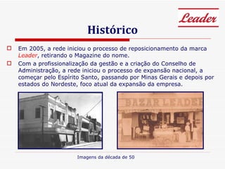 Histórico Em 2005, a rede iniciou o processo de reposicionamento da marca  Leader , retirando o Magazine do nome.  Com a profissionalização da gestão e a criação do Conselho de Administração, a rede iniciou o processo de expansão nacional, a começar pelo Espírito Santo, passando por Minas Gerais e depois por estados do Nordeste, foco atual da expansão da empresa. Imagens da década de 50 
