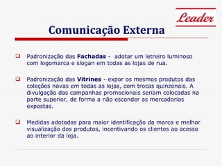 Comunicação Externa Padronização das  Fachadas  -  adotar um letreiro luminoso com logomarca e slogan em todas as lojas de rua. Padronização das  Vitrines  - expor os mesmos produtos das coleções novas em todas as lojas, com trocas quinzenais. A divulgação das campanhas promocionais seriam colocadas na parte superior, de forma a não esconder as mercadorias expostas. Medidas adotadas para maior identificação da marca e melhor visualização dos produtos, incentivando os clientes ao acesso ao interior da loja. 