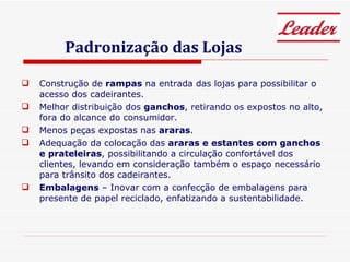 Padronização das Lojas Construção de  rampas  na entrada das lojas para possibilitar o acesso dos cadeirantes. Melhor distribuição dos  ganchos , retirando os expostos no alto, fora do alcance do consumidor. Menos peças expostas nas  araras . Adequação da colocação das  araras e estantes com ganchos e prateleiras , possibilitando a circulação confortável dos clientes, levando em consideração também o espaço necessário para trânsito dos cadeirantes. Embalagens  – Inovar com a confecção de embalagens para presente de papel reciclado, enfatizando a sustentabilidade. 