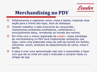 Merchandising no PDV Enfatizaremos o segmento cama, mesa e banho, trazendo essa seção para a frente das lojas, local de destaque. Visando trabalhar o lado emocional do consumidor, montaremos ambientes acolhedores, confortáveis e principalmente belos, remetendo ao mundo dos sonhos. Em linha com a marca registrada da  Leader , nossa estratégia de merchandising no PDV será implementar ambientes nas lojas, como uma elaborada mesa de café da manhã em família, utilizando, assim, produtos do departamento de cama, mesa e banho.  A ideia é criar uma aproximação real com o consumidor e fazer com que ele se sinta em casa e motivado a comprar todos os artigos da loja.  