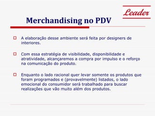 Merchandising no PDV A elaboração desse ambiente será feita por designers de interiores. Com essa estratégia de visibilidade, disponibilidade e atratividade, alcançaremos a compra por impulso e o reforço na comunicação do produto. Enquanto o lado racional quer levar somente os produtos que foram programados e (provavelmente) listados, o lado emocional do consumidor será trabalhado para buscar realizações que vão muito além dos produtos. 