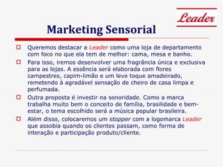 Marketing Sensorial Queremos destacar a  Leader  como uma loja de departamento com foco no que ela tem de melhor: cama, mesa e banho.  Para isso, iremos desenvolver uma fragrância única e exclusiva para as lojas. A essência será elaborada com flores campestres, capim-limão e um leve toque amadeirado, remetendo à agradável sensação de cheiro de casa limpa e perfumada.  Outra proposta é investir na sonoridade. Como a marca trabalha muito bem o conceito de família, brasilidade e bem-estar, o tema escolhido será a música popular brasileira. Além disso, colocaremos um  stopper  com a logomarca  Leader  que assobia quando os clientes passam, como forma de interação e participação produto/cliente.  