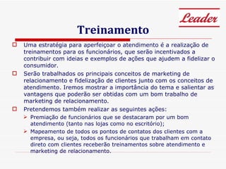 Treinamento Uma estratégia para aperfeiçoar o atendimento é a realização de treinamentos para os funcionários, que serão incentivados a contribuir com ideias e exemplos de ações que ajudem a fidelizar o consumidor.  Serão trabalhados os principais conceitos de marketing de relacionamento e fidelização de clientes junto com os conceitos de atendimento. Iremos mostrar a importância do tema e salientar as vantagens que poderão ser obtidas com um bom trabalho de marketing de relacionamento.  Pretendemos também realizar as seguintes ações:  Premiação de funcionários que se destacaram por um bom atendimento (tanto nas lojas como no escritório);  Mapeamento de todos os pontos de contatos dos clientes com a empresa, ou seja, todos os funcionários que trabalham em contato direto com clientes receberão treinamentos sobre atendimento e marketing de relacionamento. 