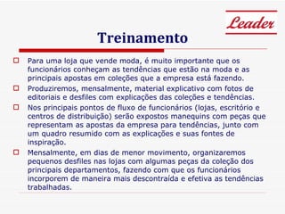 Treinamento Para uma loja que vende moda, é muito importante que os funcionários conheçam as tendências que estão na moda e as principais apostas em coleções que a empresa está fazendo.  Produziremos, mensalmente, material explicativo com fotos de editoriais e desfiles com explicações das coleções e tendências.  Nos principais pontos de fluxo de funcionários (lojas, escritório e centros de distribuição) serão expostos manequins com peças que representam as apostas da empresa para tendências, junto com um quadro resumido com as explicações e suas fontes de inspiração. Mensalmente, em dias de menor movimento, organizaremos pequenos desfiles nas lojas com algumas peças da coleção dos principais departamentos, fazendo com que os funcionários incorporem de maneira mais descontraída e efetiva as tendências trabalhadas. 