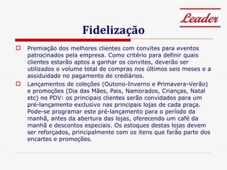 Fidelização Premiação dos melhores clientes com convites para eventos patrocinados pela empresa. Como critério para definir quais clientes estarão aptos a ganhar os convites, deverão ser utilizados o volume total de compras nos últimos seis meses e a assiduidade no pagamento de crediários. Lançamentos de coleções (Outono-Inverno e Primavera-Verão) e promoções (Dia das Mães, Pais, Namorados, Crianças, Natal etc) no PDV: os principais clientes serão convidados para um pré-lançamento exclusivo nas principais lojas de cada praça. Pode-se programar este pré-lançamento para o período da manhã, antes da abertura das lojas, oferecendo um café da manhã e descontos especiais. Os estoques destas lojas devem ser reforçados, principalmente com os itens que farão parte dos encartes e promoções. 