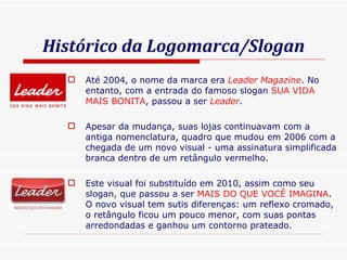 Histórico da Logomarca/Slogan Até 2004, o nome da marca era  Leader Magazine . No entanto, com a entrada do famoso slogan  SUA VIDA MAIS BONITA , passou a ser  Leader . Apesar da mudança, suas lojas continuavam com a antiga nomenclatura, quadro que mudou em 2006 com a chegada de um novo visual - uma assinatura simplificada branca dentro de um retângulo vermelho. Este visual foi substituído em 2010, assim como seu slogan, que passou a ser  MAIS DO QUE VOCÊ IMAGINA . O novo visual tem sutis diferenças: um reflexo cromado, o retângulo ficou um pouco menor, com suas pontas arredondadas e ganhou um contorno prateado. 