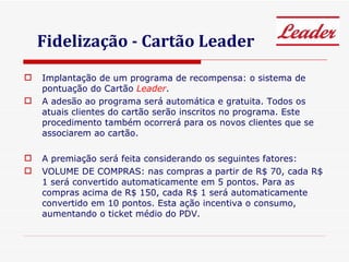 Fidelização - Cartão Leader Implantação de um programa de recompensa: o sistema de pontuação do Cartão  Leader . A adesão ao programa será automática e gratuita. Todos os atuais clientes do cartão serão inscritos no programa. Este procedimento também ocorrerá para os novos clientes que se associarem ao cartão. A premiação será feita considerando os seguintes fatores: VOLUME DE COMPRAS: nas compras a partir de R$ 70, cada R$ 1 será convertido automaticamente em 5 pontos. Para as compras acima de R$ 150, cada R$ 1 será automaticamente convertido em 10 pontos. Esta ação incentiva o consumo, aumentando o ticket médio do PDV. 