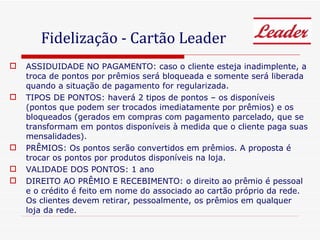 ASSIDUIDADE NO PAGAMENTO: caso o cliente esteja inadimplente, a troca de pontos por prêmios será bloqueada e somente será liberada quando a situação de pagamento for regularizada. TIPOS DE PONTOS: haverá 2 tipos de pontos – os disponíveis (pontos que podem ser trocados imediatamente por prêmios) e os bloqueados (gerados em compras com pagamento parcelado, que se transformam em pontos disponíveis à medida que o cliente paga suas mensalidades). PRÊMIOS: Os pontos serão convertidos em prêmios. A proposta é trocar os pontos por produtos disponíveis na loja.  VALIDADE DOS PONTOS: 1 ano DIREITO AO PRÊMIO E RECEBIMENTO: o direito ao prêmio é pessoal e o crédito é feito em nome do associado ao cartão próprio da rede. Os clientes devem retirar, pessoalmente, os prêmios em qualquer loja da rede.  Fidelização - Cartão Leader 