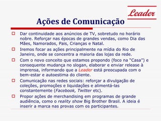 Ações de Comunicação Dar continuidade aos anúncios de TV, sobretudo no horário nobre. Reforçar nas épocas de grandes vendas, como Dia das Mães, Namorados, Pais, Crianças e Natal. Iremos focar as ações principalmente na mídia do Rio de Janeiro, onde se concentra a maioria das lojas da rede.  Com o novo conceito que estamos propondo (foco na “Casa”) e consequente mudança no slogan, elaborar e enviar release à imprensa, informando que a  Leader  está preocupada com o bem-estar e autoestima do cliente. Comunicação nas redes sociais: reforçar a divulgação de coleções, promoções e liquidações e alimentá-las constantemente ( Facebook, Twitter  etc). Propor ações de merchandising em programas de grande audiência, como o  reality show  Big Brother Brasil. A ideia é inserir a marca nas provas com os participantes. 