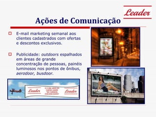 Ações de Comunicação E-mail marketing semanal aos clientes cadastrados com ofertas e descontos exclusivos. Publicidade:  outdoors  espalhados em áreas de grande concentração de pessoas, painéis luminosos nos pontos de ônibus,  aerodoor, busdoor. 
