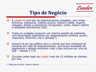 Tipo de Negócio A  Leader  é uma loja de departamentos completa, com moda feminina, masculina, infanto-juvenil, infantil e bebê, lingerie, calçados, bolsas e acessórios, brinquedos, cama, mesa e banho e utilidades domésticas (UD). Todas as unidades possuem um mesmo padrão de ambiente, com decorações específicas por departamento (infantil, jovem, masculino, feminino, UD e cameba*).  Associa-se ao seu público-alvo o cliente que tem interesse de compras em rede de departamentos, que busca facilidade de pagamento e deseja encontrar tudo o que procura em uma só loja – classes C e D.  Circulam pelas lojas da  Leader  mais de 12 milhões de clientes por ano. * Sigla para cama, mesa e banho. 