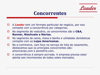 Concorrentes A  Leader   tem um formato particular de negócio, por isso compete com a concorrência por categorias.  No segmento de vestuário, os concorrentes são a  C&A, Renner, Riachuelo e Marisa. No segmento de cama, mesa e banho e utilidades domésticas compete com as  Lojas Americanas . No e-commerce, com foco no serviço de lista de casamento, destacamos que os principais concorrentes são: americanas.com e pontofrio.com. A concorrência é sempre acirrada. A empresa precisa estar atenta aos movimentos de todos estes mercados. 