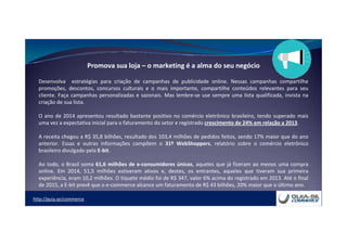 http://guia.se/commerce
Promova sua loja – o marketing é a alma do seu negócio
Desenvolva estratégias para criação de campanhas de publicidade online. Nessas campanhas compartilhe
promoções, descontos, concursos culturais e o mais importante, compartilhe conteúdos relevantes para seu
cliente. Faça campanhas personalizadas e sazonais. Mas lembre-se use sempre uma lista qualificada, invista na
criação de sua lista.
O ano de 2014 apresentou resultado bastante positivo no comércio eletrônico brasileiro, tendo superado mais
uma vez a expectativa inicial para o faturamento do setor e registrado crescimento de 24% em relação a 2013.
A receita chegou a R$ 35,8 bilhões, resultado dos 103,4 milhões de pedidos feitos, sendo 17% maior que do ano
anterior. Essas e outras informações compõem o 31º WebShoppers, relatório sobre o comércio eletrônico
brasileiro divulgado pela E-bit.
Ao todo, o Brasil soma 61,6 milhões de e-consumidores únicos, aqueles que já fizeram ao menos uma compra
online. Em 2014, 51,5 milhões estiveram ativos e, destes, os entrantes, aqueles que tiveram sua primeira
experiência, eram 10,2 milhões. O tíquete médio foi de R$ 347, valor 6% acima do registrado em 2013. Até o final
de 2015, a E-bit prevê que o e-commerce alcance um faturamento de R$ 43 bilhões, 20% maior que o último ano.
 