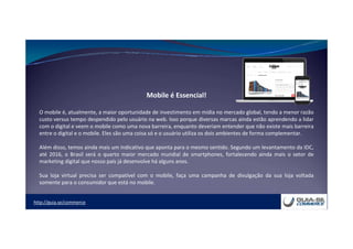 http://guia.se/commerce
Mobile é Essencial!
O mobile é, atualmente, a maior oportunidade de investimento em mídia no mercado global, tendo a menor razão
custo versus tempo despendido pelo usuário na web. Isso porque diversas marcas ainda estão aprendendo a lidar
com o digital e veem o mobile como uma nova barreira, enquanto deveriam entender que não existe mais barreira
entre o digital e o mobile. Eles são uma coisa só e o usuário utiliza os dois ambientes de forma complementar.
Além disso, temos ainda mais um indicativo que aponta para o mesmo sentido. Segundo um levantamento da IDC,
até 2016, o Brasil será o quarto maior mercado mundial de smartphones, fortalecendo ainda mais o setor de
marketing digital que nosso país já desenvolve há alguns anos.
Sua loja virtual precisa ser compatível com o mobile, faça uma campanha de divulgação da sua loja voltada
somente para o consumidor que está no mobile.
 