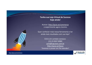 http://guia.se/commerce
Tenha sua Loja Virtual de Sucesso
hoje ainda!
Acesse: http://guia.se/commerce
e experimente agora mesmo.
Quer conhecer mais nossa ferramenta e ter
ainda mais resultados com sua loja?
Entre em contato conosco:
(21) 9-9267-8980
carla@rjguiase.com.br
http://guia.se/tijuca
Teremos o prazer em lhe atender!
 