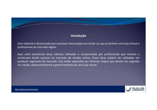 http://guia.se/commerce
Introdução
Este material é direcionado para pessoas interessadas em iniciar ou que já tenham uma loja virtual e
profissionais do mercado digital.
Aqui você encontrará dicas valiosas utilizadas e comprovadas por profissionais que tiveram e
continuam tendo sucesso no mercado de vendas online. Essas dicas podem ser utilizadas em
qualquer segmento de mercado. Elas estão separadas por diversas etapas que devem ser seguidas
na criação, desenvolvimento e gerenciamento de uma loja virtual.
 