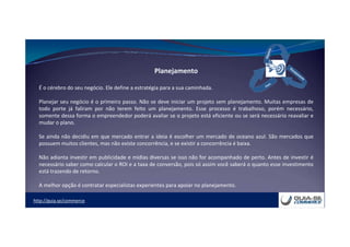http://guia.se/commerce
Planejamento
É o cérebro do seu negócio. Ele define a estratégia para a sua caminhada.
Planejar seu negócio é o primeiro passo. Não se deve iniciar um projeto sem planejamento. Muitas empresas de
todo porte já faliram por não terem feito um planejamento. Esse processo é trabalhoso, porém necessário,
somente dessa forma o empreendedor poderá avaliar se o projeto está eficiente ou se será necessário reavaliar e
mudar o plano.
Se ainda não decidiu em que mercado entrar a ideia é escolher um mercado de oceano azul. São mercados que
possuem muitos clientes, mas não existe concorrência, e se existir a concorrência é baixa.
Não adianta investir em publicidade e mídias diversas se isso não for acompanhado de perto. Antes de investir é
necessário saber como calcular o ROI e a taxa de conversão, pois só assim você saberá o quanto esse investimento
está trazendo de retorno.
A melhor opção é contratar especialistas experientes para apoiar no planejamento.
 