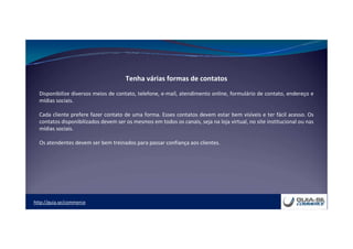 http://guia.se/commerce
Tenha várias formas de contatos
Disponibilize diversos meios de contato, telefone, e-mail, atendimento online, formulário de contato, endereço e
mídias sociais.
Cada cliente prefere fazer contato de uma forma. Esses contatos devem estar bem visíveis e ter fácil acesso. Os
contatos disponibilizados devem ser os mesmos em todos os canais, seja na loja virtual, no site institucional ou nas
mídias sociais.
Os atendentes devem ser bem treinados para passar confiança aos clientes.
 