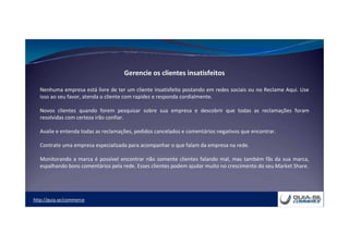 http://guia.se/commerce
Gerencie os clientes insatisfeitos
Nenhuma empresa está livre de ter um cliente insatisfeito postando em redes sociais ou no Reclame Aqui. Use
isso ao seu favor, atenda o cliente com rapidez e responda cordialmente.
Novos clientes quando forem pesquisar sobre sua empresa e descobrir que todas as reclamações foram
resolvidas com certeza irão confiar.
Avalie e entenda todas as reclamações, pedidos cancelados e comentários negativos que encontrar.
Contrate uma empresa especializada para acompanhar o que falam da empresa na rede.
Monitorando a marca é possível encontrar não somente clientes falando mal, mas também fãs da sua marca,
espalhando bons comentários pela rede. Esses clientes podem ajudar muito no crescimento do seu Market Share.
 