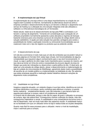 11
4 A implementação da Loja Virtual
A implementação de uma loja online é uma etapa importantíssima na criação de um
negócio bem sucedido na Internet, normalmente as alternativas situam-se entre a
empresa contratar o desenvolvimento da loja a um terceiro e efectuar o alojamento num
serviço de hosting ou a utilização de uma solução integrada onde são utilizados o
software e a infra-estrutura tecnológica de um fornecedor.
Neste estudo, tratar-se-á do desenvolvimento da loja pela PME e contratado a um
terceiro o serviço de alojamento. Tomando em consideração que a adopção de um
software proprietário normalmente apresenta custos elevados e regimes de licenças
bastante onerosos para uma empresa a procura de soluções de código aberto será a
solução satisfatória. A opção por esta solução traz grandes vantagens pois existe a
possibilidade de moldar a aplicação incluindo ou removendo funcionalidades que se
coadunam mais com o tipo de negócio ou produtos que se pretende vender.
4.1 O desenvolvimento da Loja
Um site de e-commerce é muito mais que um site de conteúdos que se podem reduzir a
algumas páginas em formato html, estas lojas virtuais, tem funcionalidades de alguma
complexidade que requerem algum conhecimento para o seu bom funcionamento. O
visual, ou seja o grafismo do site é algo muito importante para o sucesso do mesmo, por
isso deve-se tomar em linha de conta a necessidade de procurar alguém da área do
Design que pode dar indicações ou desenvolver a parte gráfica do site. O ideal será, ao
optar por uma solução de código aberto, deixar o desenvolvimento e implementação da
loja ao cuidado de uma empresa de WebDesign, garantindo deste modo a possibilidade
de escolha de um modelo gráfico e a implementação na totalidade do site. De salientar
que estas empresas aquando a realização destes trabalhos oferecem soluções de
alojamento muito competitivas.
4.2 Usabilidade na Loja Virtual
Imagine a seguinte situação, um visitante chegou á sua loja online, identificou-se com os
produtos oferecidos e os preços, sentiu confiança para efectuar a compra, e quando
tentou realizá-la... simplesmente desistiu, pois não entendeu o que deveria fazer em
seguida para efectuar a compra, este é um problema de usabilidade.
A compra não foi efectuada, porque o site não foi capaz de guiar o utilizador no processo
de compra, algo não estava bem. Conseguimos chamar a atenção do cliente, mas não
conseguimos materializar a venda. A usabilidade é uma consequência da forma como o
site foi desenhado, mas vai muito mais além dos aspectos visuais. A usabilidade traduz-
se na facilidade com que um utilizador entra na loja e realiza todas as acções desejadas.
Quanto mais fácil for esse processo para o utilizador, menor o nível de insatisfação,
maior o estímulo para a compra.
 