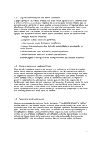 12
4.2.1 Alguns parâmetros para uma melhor usabilidade
A página principal é a porta de entrada para a loja virtual, a parti daqui os visitantes terão
a primeira impressão, positiva ou negativa, do que a loja pode oferecer. Mostre logo na
primeira página o contexto em que a sua loja se insere, mostre os principais produtos que
ela oferece. Crie ligações para uma página onde seja feita a apresentação da empresa,
onde o visitante pode obter informações mais detalhadas sobre a loja e os seus
responsáveis. Coloque ligações para todas as secções importantes do site e nessas uma
ligação para a página de retorno. Assim, alguns parâmetros devem ser tidos em conta:
- utilização de textos objectivos;
- parágrafos curtos e separados por linhas;
- evitar exageros no uso de imagens e grafismos;
- imagens dos produtos com boa definição, possibilidade de visualização em
vários ângulos;
- utilizar cores mais fortes apenas em pequenos grafismos;
- utilizar dimensões adaptadas á maioria das resoluções;
- evitar situações de ambiguidade no acompanhamento do processo de compra.
4.3 Meios de pagamento nas Lojas Virtuais
Uma decisão importante que deve ser tomada logo no início da actividade de uma loja
online são os meios de pagamento disponibilizados no site. Normalmente os meios ao
dispor são os meios de pagamento electrónico e o pagamento contra entrega. Nos meios
de pagamento electrónico os mais utilizados são o pagamento com cartão de crédito, ou
outros cartões como por exemplo o MBNet e a transferência bancária. Sempre que
possível é aconselhável a utilização de mais do que um método de pagamento. O
fundamental neste caso é garantir segurança na transacção. O cartão de crédito é o meio
mais habitual para o pagamento no e-commerce, mas também é o que desperta maior
receio pelo consumidor on-line, desta forma deve-se tomar em linha de conta que a
nossa loja esteja certificada e possua tecnologia de segurança que proteja a privacidade
das informações trocadas entre o site e o visitante.
4.4 Pagamento electrónico seguro
O pagamento através dos métodos Cartão de Crédito "VISA MASTERCARD" e "MBNet",
quando efectuado em servidor seguro certificado, garante máxima segurança dos dados
disponibilizados. Para isso o servidor onde está alojada a loja virtual deve ser um servidor
(SSL - Secure Sockets Layer) - Trata-se de um servidor que possui capacidades para a
encriptação dos dados e utiliza um certificado de segurança. Este é um documento
emitido por uma entidade certificadora: a Certification Authority. Esta entidade concede o
referido certificado depois de ter examinado a correcta configuração do processo de
encriptação (SSL) e de ter verificado os dados da empresa que pede o certificado.
 