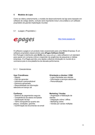 14
5 Modelos de Lojas
Como se referiu anteriormente, o modelo de desenvolvimento da loja seria baseado em
software de código aberto, contudo será importante incluir uma análise a um software
proprietário de grande implantação mundial.
5.1 e.pages ( Proprietário )
http://www.epages.de
O software e.pages é um produto mais vocacionado para uma Média Empresa. É um
software proprietário desenvolvido pela ePages Software GmbH.
Em Portugal é distribuído pela Sinfic (http://www.sinfic.pt/ ), este software é um standard
para operar em compras online e responder ás exigências de pequenas e médias
empresas. O e.Pages permite uma rápida e efectiva introdução no mundo do e-
commerce pois é uma plataforma de elevada performance.
5.1.1 Características
User Friendliness
- Rápido
- Fácil de aprender
- Individual e personalizável
- Estrutura apropriada
- Disponibilidade de informação
relevante em tempo útil
Orientação a clientes / CRM
- Lojas orientadas aos clientes
- Informação e serviços adicionais
- Personalização
Confiança
- Sistema de pagamentos seguros
- Transferência de dados encriptada
- Certificação da loja
- 100% transparência quanto aos
preços, condições, garantia
- Confirmação da encomenda via email
Marketing / Vendas
- Angariação e fidelização de
clientes
- Integração online / offline
- Marketing online
- Vendas por canais múltiplas
 