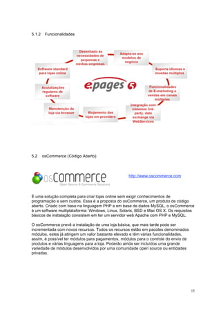 15
5.1.2 Funcionalidades
5.2 osCommerce (Código Aberto)
http://www.oscommerce.com
É uma solução completa para criar lojas online sem exigir conhecimentos de
programação e sem custos. Essa é a proposta do osCommerce, um produto de código
aberto. Criado com base na linguagem PHP e em base de dados MySQL, o osCommerce
é um software multiplataforma: Windows, Linux, Solaris, BSD e Mac OS X. Os requisitos
básicos de instalação consistem em ter um servidor web Apache com PHP e MySQL.
O osCommerce prevê a instalação de uma loja básica, que mais tarde pode ser
incrementada com novos recursos. Todos os recursos estão em pacotes denominados
módulos, estes já atingem um valor bastante elevado e têm várias funcionalidades,
assim, é possível ter módulos para pagamentos, módulos para o controle do envio de
produtos e várias linguagens para a loja. Poderão ainda ser incluídos uma grande
variedade de módulos desenvolvidos por uma comunidade open source ou entidades
privadas.
 