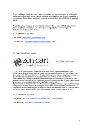 16
A sua instalação não é das mais triviais, mas existe um grande número de informação
que pode auxiliar nesta tarefa e a sua curva de aprendizagem não é muito elevada e o
tempo inicial dispendido é justificado pela sua funcionalidade e inexistência de qualquer
custo.
A grande vantagem desta ferramenta está nos módulos, a possibilidade de adicionar
novas funções e tratar-se de um software de código aberto e com uma grande
comunidade de desenvolvedores.
5.2.1 Modelo de loja online
Loja online - http://demo.oscommerce.com/
Loja Nacional - http://www.lojamac.com/stock/index.php
5.3 Zen Cart (Código Aberto)
http://www.zencart.com/
O Zen Cart é uma plataforma para a criação de lojas virtuais com muita semelhança ao
osCommerce. Trata-se de um sistema gratuito, simples e de código aberto. É um software cujo
desenvolvimento é feito por detentores de lojas virtuais, programadores, designers e consultores
que acreditam que o comércio virtual poderia e deveria ser feito de maneira diferente.
Este software inclui uma grande variedade de ferramentas que tornam possível a criação com
sucesso de uma loja online, e está constantemente a evoluir em resultado da participação dos de
uma grande comunidade de utilizadores espalhados pelo mundo.
Algumas das suas funcionalidades são: fácil instalação, perfis de clientes, organização da loja por
categorias de produtos, criação de promoções e descontos, capacidade para vários idiomas,
parametrização de taxas e métodos de envio, apresentação da loja em modo de catálogo, gestão
de clientes, personalização gráfica usando templates e página de administração da loja.
5.3.1 Modelo de loja online
Loja online - http://osc.template-help.com/zencart_12598/index.php
Loja Nacional - http://www.prologica.com.pt/apple/
 