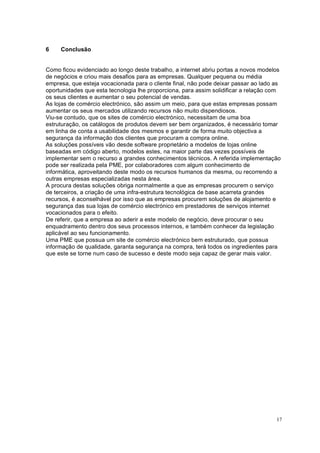 17
6 Conclusão
Como ficou evidenciado ao longo deste trabalho, a internet abriu portas a novos modelos
de negócios e criou mais desafios para as empresas. Qualquer pequena ou média
empresa, que esteja vocacionada para o cliente final, não pode deixar passar ao lado as
oportunidades que esta tecnologia lhe proporciona, para assim solidificar a relação com
os seus clientes e aumentar o seu potencial de vendas.
As lojas de comércio electrónico, são assim um meio, para que estas empresas possam
aumentar os seus mercados utilizando recursos não muito dispendiosos.
Viu-se contudo, que os sites de comércio electrónico, necessitam de uma boa
estruturação, os catálogos de produtos devem ser bem organizados, é necessário tomar
em linha de conta a usabilidade dos mesmos e garantir de forma muito objectiva a
segurança da informação dos clientes que procuram a compra online.
As soluções possíveis vão desde software proprietário a modelos de lojas online
baseadas em código aberto, modelos estes, na maior parte das vezes possíveis de
implementar sem o recurso a grandes conhecimentos técnicos. A referida implementação
pode ser realizada pela PME, por colaboradores com algum conhecimento de
informática, aproveitando deste modo os recursos humanos da mesma, ou recorrendo a
outras empresas especializadas nesta área.
A procura destas soluções obriga normalmente a que as empresas procurem o serviço
de terceiros, a criação de uma infra-estrutura tecnológica de base acarreta grandes
recursos, é aconselhável por isso que as empresas procurem soluções de alojamento e
segurança das sua lojas de comércio electrónico em prestadores de serviços internet
vocacionados para o efeito.
De referir, que a empresa ao aderir a este modelo de negócio, deve procurar o seu
enquadramento dentro dos seus processos internos, e também conhecer da legislação
aplicável ao seu funcionamento.
Uma PME que possua um site de comércio electrónico bem estruturado, que possua
informação de qualidade, garanta segurança na compra, terá todos os ingredientes para
que este se torne num caso de sucesso e deste modo seja capaz de gerar mais valor.
 