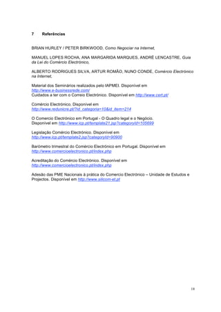 18
7 Referências
BRIAN HURLEY / PETER BIRKWOOD, Como Negociar na Internet,
MANUEL LOPES ROCHA, ANA MARGARIDA MARQUES, ANDRÉ LENCASTRE, Guia
da Lei do Comércio Electrónico,
ALBERTO RODRIGUES SILVA, ARTUR ROMÃO, NUNO CONDE, Comércio Electrónico
na Internet,
Material dos Seminários realizados pelo IAPMEI. Disponível em
http://www.e-businessrede.com/
Cuidados a ter com o Correio Electrónico. Disponível em http://www.cert.pt/
Comércio Electrónico. Disponível em
http://www.redunicre.pt/?id_categoria=10&id_item=214
O Comercio Electrónico em Portugal - O Quadro legal e o Negócio.
Disponível em http://www.icp.pt/template21.jsp?categoryId=105699
Legislação Comércio Electrónico. Disponível em
http://www.icp.pt/template2.jsp?categoryId=90900
Barómetro trimestral do Comércio Electrónico em Portugal. Disponível em
http://www.comercioelectronico.pt/index.php
Acreditação do Comércio Electrónico. Disponível em
http://www.comercioelectronico.pt/index.php
Adesão das PME Nacionais à prática do Comercio Electrónico – Unidade de Estudos e
Projectos. Disponível em http://www.silicom-et.pt
 
