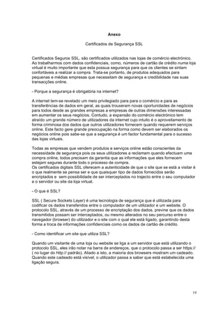 19
Anexo
Certificados de Segurança SSL
Certificados Seguros SSL, são certificados utilizados nas lojas de comércio electrónico.
Ao trabalharmos com dados confidenciais, como, números de cartão de crédito numa loja
virtual é muito importante que esta possua segurança para que os clientes se sintam
confortáveis a realizar a compra. Trata-se portanto, de produtos adequados para
pequenas e médias empresas que necessitam de segurança e credibilidade nas suas
transacções online.
- Porque a segurança é obrigatória na internet?
A internet tem-se revelado um meio privilegiado para para o comércio e para as
transferências de dados em geral, as quais trouxeram novas oportunidades de negócios
para todos desde as grandes empresas a empresas de outras dimensões interessadas
em aumentar os seus negócios. Contudo, a expansão do comércio electrónico tem
atraído um grande número de utilizadores da internet cujo intuito é o aproveitamento de
forma criminosa dos dados que outros utilizadores fornecem quando requerem serviços
online. Este facto gere grande preocupação na forma como devem ser elaborados os
negócios online pois sabe-se que a segurança é um factor fundamental para o sucesso
das lojas virtuais.
Todas as empresas que vendem produtos e serviços online estão conscientes da
necessidade de segurança pois os seus utilizadores a reclamam quando efectuam uma
compra online, todos precisam da garantia que as informações que eles fornecem
estejam seguras durante todo o processo de compra.
Os certificados digitais SSL oferecem a autenticidade de que o site que se está a visitar é
o que realmente se pensa ser e que quaisquer tipo de dados fornecidos serão
encriptados e sem possibilidade de ser interceptados no trajecto entre o seu computador
e o servidor ou site da loja virtual.
- O que é SSL?
SSL ( Secure Sockets Layer) é uma tecnologia de segurança que é utilizada para
codificar os dados transferidos entre o computador de um utilizador e um website. O
protocolo SSL, através de um processo de encriptação dos dados, previne que os dados
transmitidos possam ser interceptados, ou mesmo alterados no seu percurso entre o
navegador (browser) do utilizador e o site com o qual ele está ligado, garantindo desta
forma a troca de informações confidenciais como os dados de cartão de crédito.
- Como identificar um site que utiliza SSL?
Quando um visitante de uma loja ou website se liga a um servidor que está utilizando o
protocolo SSL, eles irão notar na barra de endereços, que o protocolo passa a ser https://
( no lugar do http:// padrão). Aliado a isto, a maioria dos browsers mostram um cadeado.
Quando este cadeado está visível, o utilizador passa a saber que está estabelecida uma
ligação segura.
 