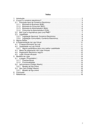2
Índice
1 Introdução ................................................................................................................... 3
2 O que é o comércio electrónico?................................................................................. 3
2.1 Principais tipos de Comércio Electrónico .............................................................. 5
2.1.1 Business-to-Business (B2B) ........................................................................... 5
2.1.2 Business-to-Consumer (B2C) ......................................................................... 6
2.1.3 Business-to-Administration (B2A) ................................................................... 6
2.1.4 Consumer-to-Administration (C2A) ................................................................. 6
2.2 B2C qual a importância para uma PME? .............................................................. 7
2.3 Legalidade ............................................................................................................ 8
2.3.1 Legislação Nacional, Comércio Electrónico, ................................................... 8
2.3.2 Legislação Comunitária, Comércio Electrónico, .............................................. 8
3 Alguns Dados.............................................................................................................. 8
4 A implementação da Loja Virtual............................................................................... 11
4.1 O desenvolvimento da Loja................................................................................. 11
4.2 Usabilidade na Loja Virtual.................................................................................. 11
4.2.1 Alguns parâmetros para uma melhor usabilidade ......................................... 12
4.3 Meios de pagamento nas Lojas Virtuais.............................................................. 12
4.4 Pagamento electrónico seguro............................................................................ 12
4.5 Lojas Virtuais eficazes ........................................................................................ 13
5 Modelos de Lojas ...................................................................................................... 14
5.1 e.pages ( Proprietário ) ....................................................................................... 14
5.1.1 Características.............................................................................................. 14
5.1.2 Funcionalidades............................................................................................ 15
5.2 osCommerce (Código Aberto)............................................................................. 15
5.2.1 Modelo de loja online .................................................................................... 16
5.3 Zen Cart (Código Aberto) .................................................................................... 16
5.3.1 Modelo de loja online .................................................................................... 16
6 Conclusão ................................................................................................................. 17
7 Referências............................................................................................................... 18
 