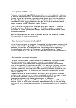 20
- Como gerar um certificado SSL?
Para obter um certificado digital SSL é necessário fornecer informações sobre o detentor
do Website, tais como endereço, documentação e pessoa de contacto. Com estes dados,
é gerado um par de chaves de encriptação, que irão garantir o processo de codificação
dos dados. Estas chaves são duas: Uma chave privada, que deverá ficar somente no
servidor e uma chave pública que será utilizada, em conjunto com as informações de
registo, para gerar um CSR (Certificate Signing Request).
Este CSR é então submetido a uma autoridade certificadora (CA) que irá validar os
dados de registo, através da comprovação da autenticidade dos documentos e da
propriedade do website, garantindo que aquele certificado foi realmente emitido para o
proprietário do website.
A autoridade certificadora, gera então o certificado definitivo, que deverá ser instalado
pelo responsável do alojamento do website.
- O que é uma autoridade de certificadora (CA)?
As "Certification Authority" ou Autoridade Certificadora (CA) são empresas que realizam a
emissão dos certificados seguros SSL. As autoridades certificadoras são responsáveis
por validar a indentidade de um website. O que mais se aproxima de uma entidade
normalizadora das autoridades certificadoras é o "Webtrust Compliancy Program"
administrado pela AICPA/CICA. A maioria das CA's obedecem aos critérios da Webtrust.
- Como escolher o certificado apropriado?
O critérios mais importantes a serem considerados para escolher um certificado, são o
reconhecimento inserido nos browsers e a marca do emissor do certificado.
O reconhecimento pelos web browsers (navegadores) é importante, porque existem
muito tipos de utilizadores que utilizam Windows, Linux, Macintosh e em cada um destes
sistemas operativos, existe mais de uma opção de navegador. O facto de utilizar um
certificado que não tem o reconhecimento pela maioria dos browsers, poderá fazer com
que um número significativo de visitantes do seu site se veja impossibilitado de poder
utilizar o certificado.
Para evitar este tipo de problema, deve-se procurar um certificado de uma autoridade
certificadora que tenha renome no mercado, conquistado através da aprovação por parte
dos utilizadores e também pelos desenvolvedores dos navegadores, que
consequentemente irão incluir o suporte directamente no navegador.
Com relação ao tipo específico de certificado, é de escolher sempre os certificados a
partir de 128 bits de codificação. Actualmente já existem certificados de 256 bits, estes
aumentam de forma clara a segurança na troca de dados e credibilizam ainda mais a loja
online.
 