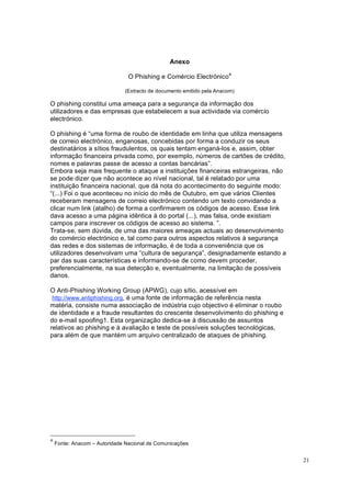 21
Anexo
O Phishing e Comércio Electrónico4
(Extracto de documento emitido pela Anacom)
O phishing constitui uma ameaça para a segurança da informação dos
utilizadores e das empresas que estabelecem a sua actividade via comércio
electrónico.
O phishing é “uma forma de roubo de identidade em linha que utiliza mensagens
de correio electrónico, enganosas, concebidas por forma a conduzir os seus
destinatários a sítios fraudulentos, os quais tentam enganá-los e, assim, obter
informação financeira privada como, por exemplo, números de cartões de crédito,
nomes e palavras passe de acesso a contas bancárias”.
Embora seja mais frequente o ataque a instituições financeiras estrangeiras, não
se pode dizer que não acontece ao nível nacional, tal é relatado por uma
instituição financeira nacional, que dá nota do acontecimento do seguinte modo:
“(...) Foi o que aconteceu no início do mês de Outubro, em que vários Clientes
receberam mensagens de correio electrónico contendo um texto convidando a
clicar num link (atalho) de forma a confirmarem os códigos de acesso. Esse link
dava acesso a uma página idêntica à do portal (...), mas falsa, onde existiam
campos para inscrever os códigos de acesso ao sistema. ”.
Trata-se, sem dúvida, de uma das maiores ameaças actuais ao desenvolvimento
do comércio electrónico e, tal como para outros aspectos relativos à segurança
das redes e dos sistemas de informação, é de toda a conveniência que os
utilizadores desenvolvam uma “cultura de segurança”, designadamente estando a
par das suas características e informando-se de como devem proceder,
preferencialmente, na sua detecção e, eventualmente, na limitação de possíveis
danos.
O Anti-Phishing Working Group (APWG), cujo sítio, acessível em
http://www.antiphishing.org, é uma fonte de informação de referência nesta
matéria, consiste numa associação de indústria cujo objectivo é eliminar o roubo
de identidade e a fraude resultantes do crescente desenvolvimento do phishing e
do e-mail spoofing1. Esta organização dedica-se à discussão de assuntos
relativos ao phishing e à avaliação e teste de possíveis soluções tecnológicas,
para além de que mantém um arquivo centralizado de ataques de phishing.
4
Fonte: Anacom – Autoridade Nacional de Comunicações
 