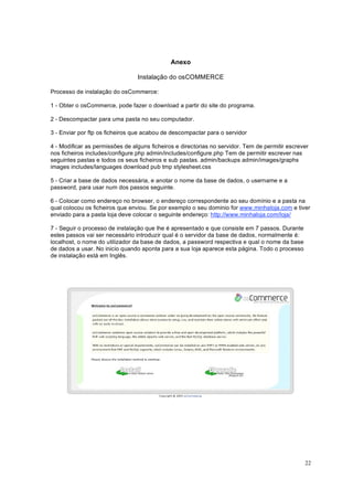 22
Anexo
Instalação do osCOMMERCE
Processo de instalação do osCommerce:
1 - Obter o osCommerce, pode fazer o download a partir do site do programa.
2 - Descompactar para uma pasta no seu computador.
3 - Enviar por ftp os ficheiros que acabou de descompactar para o servidor
4 - Modificar as permissões de alguns ficheiros e directorias no servidor. Tem de permitir escrever
nos ficheiros includes/configure.php admin/includes/configure.php Tem de permitir escrever nas
seguintes pastas e todos os seus ficheiros e sub pastas. admin/backups admin/images/graphs
images includes/languages download pub tmp stylesheet.css
5 - Criar a base de dados necessária, e anotar o nome da base de dados, o username e a
password, para usar num dos passos seguinte.
6 - Colocar como endereço no browser, o endereço correspondente ao seu domínio e a pasta na
qual colocou os ficheiros que enviou. Se por exemplo o seu dominio for www.minhaloja.com e tiver
enviado para a pasta loja deve colocar o seguinte endereço: http://www.minhaloja.com/loja/
7 - Seguir o processo de instalação que lhe é apresentado e que consiste em 7 passos. Durante
estes passos vai ser necessário introduzir qual é o servidor da base de dados, normalmente é:
localhost, o nome do utilizador da base de dados, a password respectiva e qual o nome da base
de dados a usar. No inicio quando aponta para a sua loja aparece esta página. Todo o processo
de instalação está em Inglês.
 