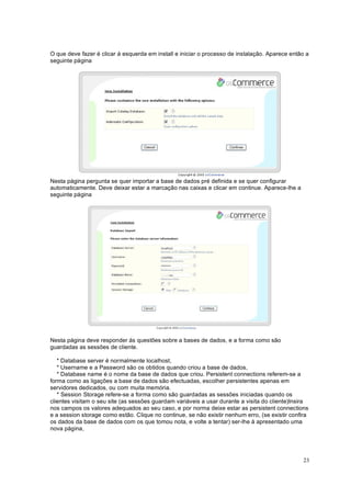 23
O que deve fazer é clicar á esquerda em install e iniciar o processo de instalação. Aparece então a
seguinte página
Nesta página pergunta se quer importar a base de dados pré definida e se quer configurar
automaticamente. Deve deixar estar a marcação nas caixas e clicar em continue. Aparece-lhe a
seguinte página
Nesta página deve responder ás questões sobre a bases de dados, e a forma como são
guardadas as sessões de cliente.
* Database server é normalmente localhost,
* Username e a Password são os obtidos quando criou a base de dados,
* Database name é o nome da base de dados que criou. Persistent connections referem-se a
forma como as ligações a base de dados são efectuadas, escolher persistentes apenas em
servidores dedicados, ou com muita memória.
* Session Storage refere-se a forma como são guardadas as sessões iniciadas quando os
clientes visitam o seu site (as sessões guardam variáveis a usar durante a visita do cliente)Insira
nos campos os valores adequados ao seu caso, e por norma deixe estar as persistent connections
e a session storage como estão. Clique no continue, se não existir nenhum erro, (se existir confira
os dados da base de dados com os que tomou nota, e volte a tentar) ser-lhe á apresentado uma
nova página,
 