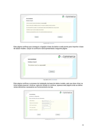 24
Esta página confirma que conseguiu a ligação á base de dados e está pronto para importar a base
de dados modelo. Clique no continue e será apresentada a seguinte página
Esta página confirma o processo de instalação da base de dados modelo, pelo que deve clicar na
única opção possível: continue após ter clicado no continue, aparece esta página onde se define
várias elementos necessários ao funcionamento da loja
 