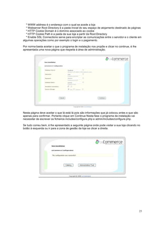 25
* WWW address é o endereço com o qual se acede a loja
* Webserver Root Directory é a pasta inicial do seu espaço de alojamento destinado ás páginas
* HTTP Cookie Domain é o domínio associado ao cookie
* HTTP Cookie Path é a pasta da sua loja a partir da Root Directory
* Enable SSL Connections serve para encriptar as comunicações entre o servidor e o cliente em
algumas operações como por exemplo o login e o pagamento.
Por norma basta aceitar o que o programa de instalação nos propõe e clicar no continue, é lhe
apresentada uma nova página que respeita á área de administração.
Nesta página deve aceitar o que lá está lá pois são informações que já colocou antes e que são
apenas para confirmar. Portanto clique em Continue Nesta fase o programa de instalação vai
necessitar de escrever os ficheiros includes/configure.php e admin/includes/configure.php.
Se tudo correu bem, é lhe apresentado a seguinte página onde pode visitar a sua loja clicando no
botão à esquerda ou ir para a zona de gestão da loja se clicar a direita.
 