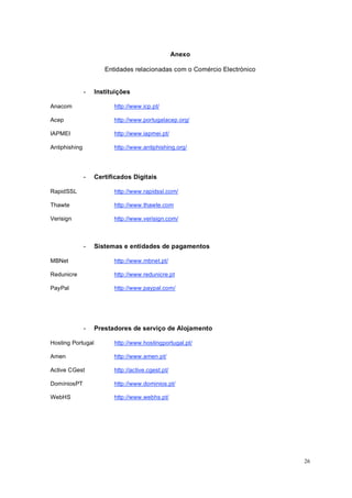 26
Anexo
Entidades relacionadas com o Comércio Electrónico
- Instituições
Anacom http://www.icp.pt/
Acep http://www.portugalacep.org/
IAPMEI http://www.iapmei.pt/
Antiphishing http://www.antiphishing.org/
- Certificados Digitais
RapidSSL http://www.rapidssl.com/
Thawte http://www.thawte.com
Verisign http://www.verisign.com/
- Sistemas e entidades de pagamentos
MBNet http://www.mbnet.pt/
Redunicre http://www.redunicre.pt
PayPal http://www.paypal.com/
- Prestadores de serviço de Alojamento
Hosting Portugal http://www.hostingportugal.pt/
Amen http://www.amen.pt/
Active CGest http://active.cgest.pt/
DomíniosPT http://www.dominios.pt/
WebHS http://www.webhs.pt/
 
