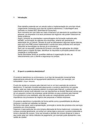 3
1 Introdução
Este trabalho pretende ser um estudo sobre a implementação de uma loja virtual,
vulgarmente conhecida como loja de comércio electrónico. A abordagem será
centrada no modelo B2C (Business-to-Consumer).
Num momento em que cada vez mais a Internet é um elemento do quotidiano das
pessoas, as empresas e os seus processos de negócios não podem dissociar-se
desta evidência.
Assim, tomando as orientações e aprendizagens da formação realizada pelo
IAPMEI, na formação de agentes de e-business, entendi ser pertinente a
elaboração de um estudo, através do qual se delineassem algumas regras básicas,
para que uma PME possa implementar a venda dos seus produtos e/ou serviços
utilizando as tecnologias ao serviço do e-commerce.
Sem cair na exaustão, pretende-se fornecer uma lista de aplicações de código
aberto para a criação de lojas, identificar os requisitos e principais passos na sua
instalação e configuração.
Serão abordadas ainda as questões relativas á organização do site, ao
relacionamento com o cliente e segurança na compra.
2 O que é o comércio electrónico?
O comércio electrónico ou e-commerce, é um tipo de transacção comercial feita
especialmente através de um equipamento electrónico, como, por exemplo, um
computador. (Origem: Wikipédia)
O acto de vender ou comprar pela internet é em si um bom exemplo de comércio
electrónico. O mercado mundial está absorvendo o comércio electrónico em grande
escala, cada vez mais as pessoas aderem á compra pela Internet, o potencial de
crescimento é ainda muito elevado e se nos reportarmos ao âmbito Nacional vemos que
só um pequeno número de empresas vende também os seus produtos pela Internet.
O e-commerce é uma realidade, esta não pode ser marginalizada quanto á sua
importância nos processos de negócio das pequenas e médias empresas.
O comércio electrónico é entendido de forma estrita como a possibilidade de efectuar
compras e vendas em websites na internet.
De forma mais geral, será a apresentação, promoção e venda dos produtos e/ou serviços
prestados por uma empresa.
Vejamos o caso particular de uma compra efectuada de forma tradicional, o processo de
compra consiste geralmente, em entrar em várias lojas e procurar o produto pretendido e
tomar a decisão de compra. Uma vez tomada a decisão de compra dirige-se á caixa e
aqui pode optar por vários métodos de pagamento, por exemplo pode apresentar o seu
cartão de crédito.
 