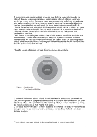 4
O e-commerce usa metáforas deste processo para definir a sua implementação na
Internet. Quando se procuram produtos ou serviços na Internet estamos a usar um
serviço de vendas online. Do mesmo modo que numa compra tradicional, chegados ao
site, podemos seleccionar os produtos ou serviços que pretendemos, colocá-los num
carro de compras virtual e a partir deste dar início ao processo de consolidação da
compra. Para efectuar a transacção é suficiente clicar num botão de “comprar” e a partir
daqui seremos reencaminhados para um serviço de compras e pagamento electrónico,
que pode consistir na entrega do número de cartão de crédito, ou executar uma
transferência bancária.
Desta forma, o que distingue o comercio electrónico do estilo tradicional de comércio é,
principalmente, a forma como a informação é trocada e processada entre as partes
intervenientes. No caso do comércio electrónico, em vez de existir um contacto pessoal
directo entre ambas as partes, a informação é transmitida através de uma rede digital ou
de outro qualquer canal electrónico.
1
Relação que se estabelece entre as diferentes formas de comércio.
O comércio electrónico incluirá, assim, o valor de todas as transacções resultantes de
uma ordem explícita de compra realizada através de qualquer meio electrónico, tais como
o telefone, o fax, o EFT (Electronic Funds Transfer), o EDI, o correio electrónico (e-mail),
ou, mais recentemente, a Web (World Wide Web).
O seu traço distintivo reside no facto de o acto da encomenda ser feito por via electrónica
e de, por essa via, se assumir um compromisso de transferência de fundos em troca de
bens ou serviços.
1
Fonte Anacom – Autoridade Nacional de Comunicações (Manual do comércio electrónico)
 