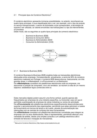 5
2.1 Principais tipos de Comércio Electrónico2
O comércio electrónico apresenta inúmeras possibilidades, no entanto, reconhecem-se
quatro tipos principais. A sua classificação tem a ver, por exemplo, com o tipo de produto
ou serviço transaccionado, o sector de actividade a que correspondem, a tecnologia de
suporte a ser utilizada, os valores envolvidos nas transacções e o tipo de intervenientes
no processo.
Deste modo, são os seguintes os quatro tipos principais de comercio electrónico:
- Business-to-Business (B2B)
- Business-to-Consumer (B2C)
- Business-to-Administration (B2A)
- Consumer-to-Administration (C2A)
2.1.1 Business-to-Business (B2B)
O comércio Business-to-Business (B2B) engloba todas as transacções electrónicas
efectuadas entre empresas. Correspondendo, actualmente, a cerca de 90% do comércio
electrónico realizado em Portugal, o comércio B2B desenvolve-se, basicamente, em três
grandes áreas: o e-Marketplace, o e-Procurement e o e-Distribution.
Os e-Marketplaces consistem em plataformas electrónicas onde as empresas, ora
assumindo a posição de comprador, ora a de vendedor, se reúnem à volta de um mesmo
objectivo: estabelecer laços comerciais entre si.
Estes mercados digitais podem assumir uma forma vertical, quando apenas são
frequentados por empresas de uma indústria específica, ou horizontal, caso em que é
permitida a participação de empresas de várias indústrias ou ramos de actividade.
Os e-Procurements são plataformas electrónicas especificamente desenvolvidas para
suportar o aprovisionamento das organizações, permitindo que estas optimizem a cadeia
de fornecimento em termos de tempo e de custos, através da automatização das
interacções com as centrais de compras dos seus fornecedores.
Os e-Distributions consistem em plataformas electrónicas concebidas para integrar as
empresas com os seus distribuidores, filiais e representantes, permitindo efectuar uma
variedade de tarefas, desde uma simples consulta a um catálogo electrónico até à
emissão de facturas e recepção de mercadorias.
2
Manual do Comércio Electrónico (http://www.comercioelectronico.pt)
 