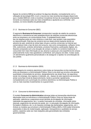 6
Apesar do comércio B2B já se praticar há algumas décadas, nomeadamente com a
utilização da tecnologia EDI, é com o recurso às mais recentes tecnologias disponíveis
que o modelo B2B tem vindo a incentivar inovadoras formas de cooperação empresarial,
tornando as empresas cada vez mais competitivas e ajudando-as a enfrentar, com
sucesso, os novos desafios da globalização.
2.1.2 Business-to-Consumer (B2C)
O segmento Business-to-Consumer corresponde à secção de retalho do comércio
electrónico e caracteriza-se pelo estabelecimento de relações comerciais electrónicas
entre as empresas e os consumidores finais. O estabelecimento deste
tipo de relações pode ser mais dinâmico e mais fácil, mas também mais esporádico
ou descontinuado. Este tipo de comércio tem-se desenvolvido bastante devido ao
advento da web, existindo já várias lojas virtuais e centros comerciais na Internet que
comercializam todo o tipo de bens de consumo, tais como computadores, software, livros,
CDs, automóveis, produtos alimentares, produtos financeiros, publicações digitais, etc..
Quando comparado com uma situação de compra a retalho no comércio tradicional, o
consumidor tem mais informação ao seu alcance e passa por uma experiência de compra
potencialmente muito mais agradável e confortável, sem prejuízo de obter, muitas vezes,
um atendimento igualmente personalizado e de assegurar a rapidez na concretização do
seu pedido.
2.1.3 Business-to-Administration (B2A)
Esta categoria do comércio electrónico cobre todas as transacções on-line realizadas
entre as empresas e a Administração Pública. Esta é uma área que envolve uma grande
quantidade e diversidade de serviços, designadamente nas áreas fiscal, da segurança
social, do emprego, dos registos e notariado, etc.. Apesar de este segmento se encontrar
ainda numa fase inicial de desenvolvimento, tende a aumentar rapidamente,
nomeadamente com a promoção do comércio electrónico na Administração Pública e
com os mais recentes investimentos no e-government.
2.1.4 Consumer-to-Administration (C2A)
O modelo Consumer-to-Administration abrange todas as transacções electrónicas
efectuadas entre os indivíduos e a Administração Pública. Entre as várias áreas de
aplicação, salienta-se a segurança social (através da divulgação de informação,
realização de pagamentos, etc.), a saúde (marcação de consultas, informação sobre
doenças, pagamento de serviços de saúde, etc.), a educação (divulgação de informação,
formação à distância, etc.) e os impostos (entrega das declarações, pagamentos, etc.).
Ambos os modelos que envolvem a Administração Pública (B2A e C2A) estão fortemente
associados à ideia de modernização, agilização, transparência e qualidade do serviço
público, aspectos cada vez mais realçados pela generalidade das entidades
governamentais.
 