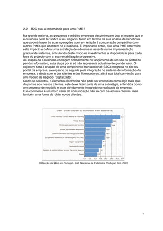 7
2.2 B2C qual a importância para uma PME?
Na grande maioria, as pequenas e médias empresas desconhecem qual o impacto que o
e-business pode ter sobre o seu negócio, tanto em termos da sua análise de benefícios
que poderá trazer ás suas operações quer em relação à comparação competitiva com
outras PMEs que apostem no e-business. É importante então, que uma PME determine
este impacto e defina uma estratégia de e-business assente numa implementação
gradual de sistemas, articulando deste modo os investimentos a disponibilizar para cada
fase do projecto com a sua rentabilização progressiva.
As etapas do e-business começam normalmente no lançamento de um site ou portal de
pendor informativo, esta etapa por si só não representa actualmente grande valor. O
objectivo será a criação de uma componente transaccional (B2C) integrada no site ou
portal da empresa, avançando de seguida pela integração no sistema de informação da
empresa, e deste com o dos clientes e dos fornecedores, até á sua total conversão para
um modelo de negócio “digitalizado”.
Como se salientou, o comércio electrónico não pode ser entendido como algo mais que
dispomos aos nossos clientes, este deve fazer parte de uma estratégia, entendida como
um processo de negócio e estar devidamente integrado na realidade da empresa.
O e-commerce é um novo canal de comunicação não só com os actuais clientes, mas
também uma forma de obter novos clientes.
Utilização da Web em Portugal - Inst. Nacional de Estatística Portugal, Dez. 2005
 