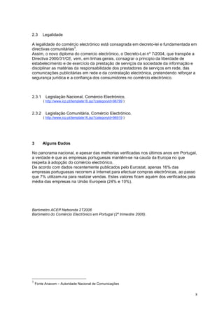 8
2.3 Legalidade
A legalidade do comércio electrónico está consagrada em decreto-lei e fundamentada em
directivas comunitárias3
.
Assim, o novo diploma do comercio electrónico, o Decreto-Lei nº 7/2004, que transpõe a
Directiva 2000/31/CE, vem, em linhas gerais, consagrar o principio da liberdade de
estabelecimento e de exercício da prestação de serviços da sociedade da informação e
disciplinar as matérias da responsabilidade dos prestadores de serviços em rede, das
comunicações publicitárias em rede e da contratação electrónica, pretendendo reforçar a
segurança jurídica e a confiança dos consumidores no comércio electrónico.
2.3.1 Legislação Nacional, Comércio Electrónico,
( http://www.icp.pt/template16.jsp?categoryId=96799 )
2.3.2 Legislação Comunitária, Comércio Electrónico,
( http://www.icp.pt/template16.jsp?categoryId=96919 )
3 Alguns Dados
No panorama nacional, e apesar das melhorias verificadas nos últimos anos em Portugal,
a verdade é que as empresas portuguesas mantêm-se na cauda da Europa no que
respeita à adopção do comércio electrónico.
De acordo com dados recentemente publicados pelo Eurostat, apenas 16% das
empresas portuguesas recorrem à Internet para efectuar compras electrónicas, ao passo
que 7% utilizam-na para realizar vendas. Estes valores ficam aquém dos verificados pela
média das empresas na União Europeia (24% e 10%).
Barómetro ACEP Netsonda 2T2006
Barómetro do Comércio Electrónico em Portugal (2º trimestre 2006).
3
Fonte Anacom – Autoridade Nacional de Comunicações
 